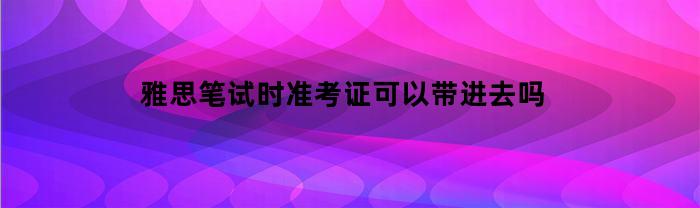 雅思笔试时准考证可以带进去吗(雅思笔试考完准考证会收走嘛)