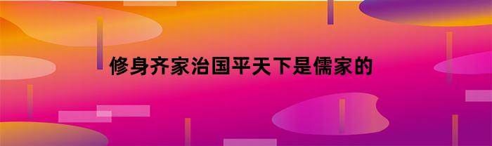 修身齐家治国平天下是儒家的(修身齐家治国平天下是儒家积极的什么思想精神)