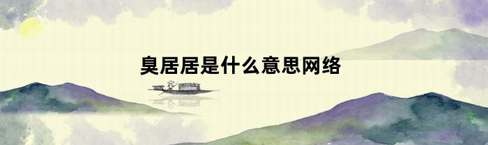 臭居居是什么意思网络(备注臭居居是什么意思)