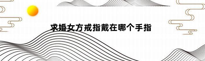 求婚女方戒指戴在哪个手指(求婚女方戒指戴在哪个手指上好)