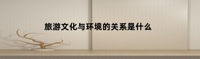 旅游文化与环境的关系是什么(旅游文化与旅游的关系)