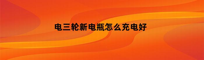 电三轮新电瓶怎么充电好(三轮车新电瓶怎么充电)