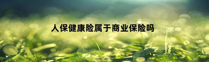人保健康险属于商业保险吗(人保健康险属于商业保险吗知乎)