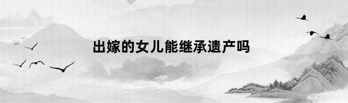 出嫁的女儿能继承遗产吗(出嫁的女儿能继承遗产吗现在)