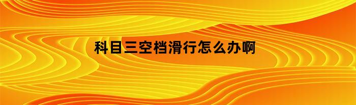 科目三空档滑行怎么办啊(科目三空档滑行多久算不合格)