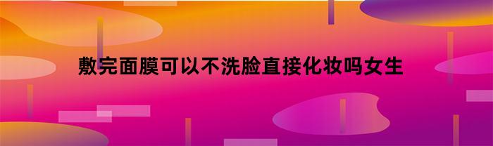 敷完面膜可以不洗脸直接化妆吗女生(敷完面膜可以不洗脸直接化妆吗女生图片)