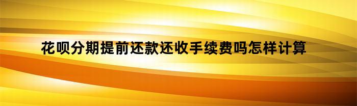 花呗分期提前还款还收手续费吗怎样计算(花呗分期提前还款还用付手续费吗)