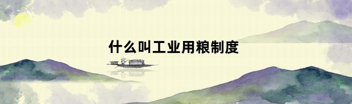 什么叫工业用粮制度(什么叫工业用粮制度的内容)