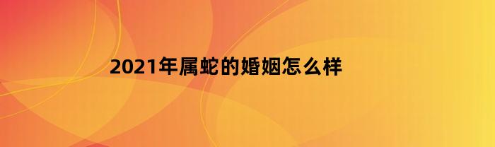 2023年属蛇的婚姻怎么样(属蛇2021年婚姻最终归宿)
