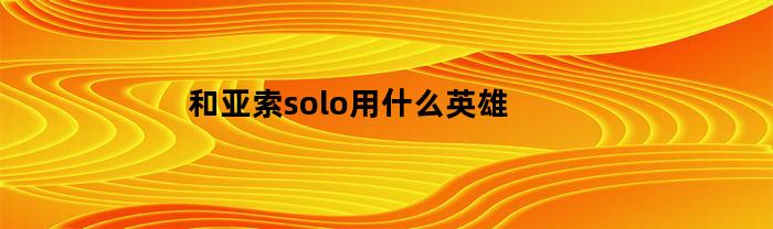 和亚索solo用什么英雄(英雄联盟中亚索和谁是最强组合?)