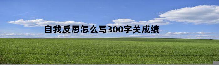 自我反思怎么写300字关成绩(自我反思300字考试成绩)