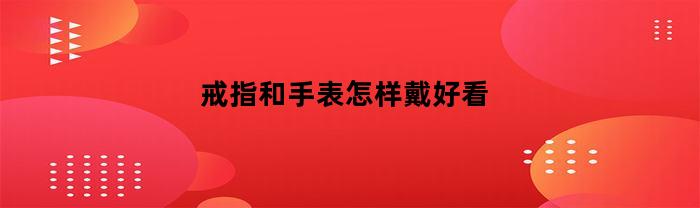 戒指和手表怎样戴好看(戒指和手表怎样戴好看图片)