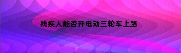 残疾人能否开电动三轮车上路(残疾人能骑电三轮吗)
