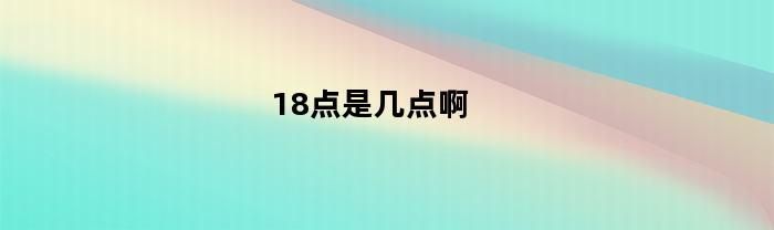 18点是几点啊(18 点是几点)