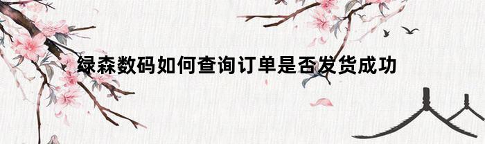 绿森数码如何查询订单是否发货成功(绿森数码为什么迟迟结不案)
