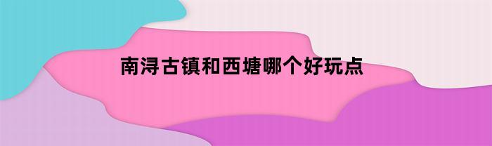 南浔古镇和西塘哪个好玩点(南浔古镇和西塘哪个好玩点儿)