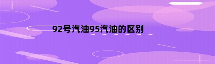 92号汽油95汽油的区别(92号汽油95汽油哪个耐烧)