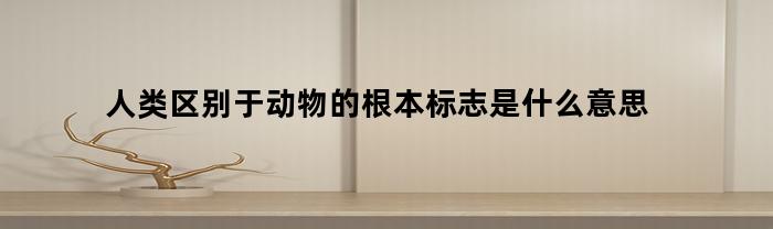 人类区别于动物的根本标志是什么意思(人类区别于动物的根本标志和把人从动物中提升出来的是)