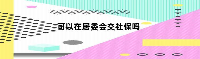 可以在居委会交社保吗(社居委能办医疗保险吗)