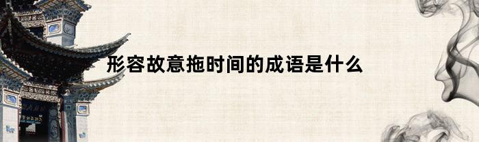 形容故意拖时间的成语是什么(形容拖时间的句子)