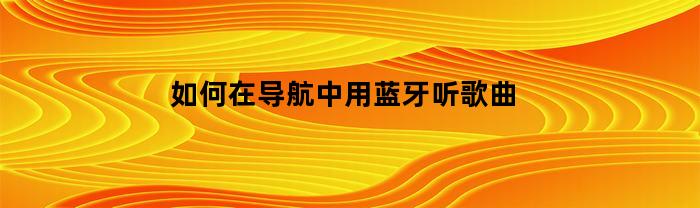 如何在导航中用蓝牙听歌曲(如何在导航中用蓝牙听歌曲呢)