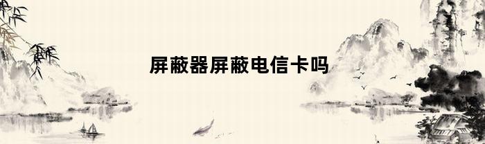 屏蔽器屏蔽电信卡吗(屏蔽器开了电信能用吗)