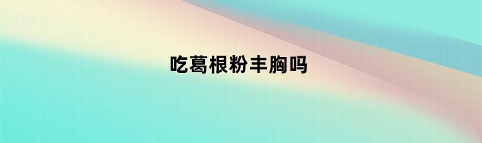 吃葛根粉丰胸吗(吃葛根粉可以丰胸吗?)