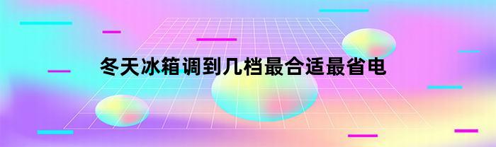 冬天冰箱调到几档最合适最省电(冬天冰箱调到几档为好)