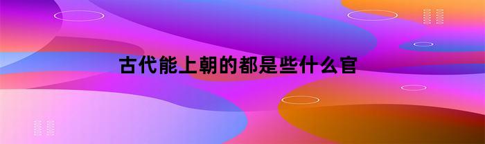 古代能上朝的都是些什么官(古代能上朝堂的官员都是什么)