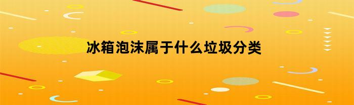 冰箱泡沫属于什么垃圾分类(冰箱里的泡沫是什么材质)