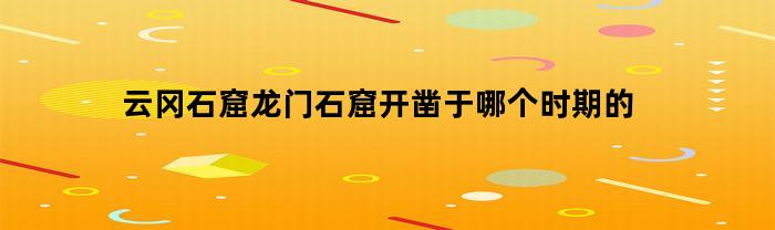 云冈石窟龙门石窟开凿于哪个时期的(云冈石窟和龙门石窟都是在什么时候开凿的)