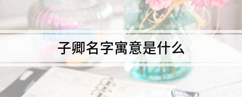 子卿名字寓意是什么(子卿这个名字的寓意)