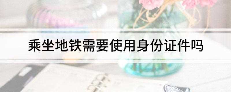坐地铁用身份证件吗(坐地铁要用身份证)