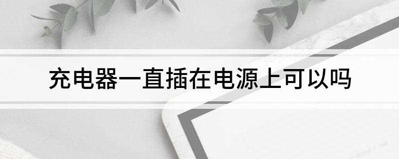 充电器一直插在电源上可以吗(充电器一直插在电源上耗电吗)