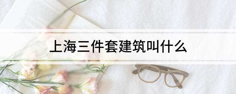 上海三件套建筑叫什么(上海三件套建筑叫什么英文)