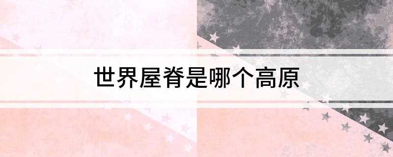 世界屋脊是哪个高原(世界屋脊的高原是什么高原)