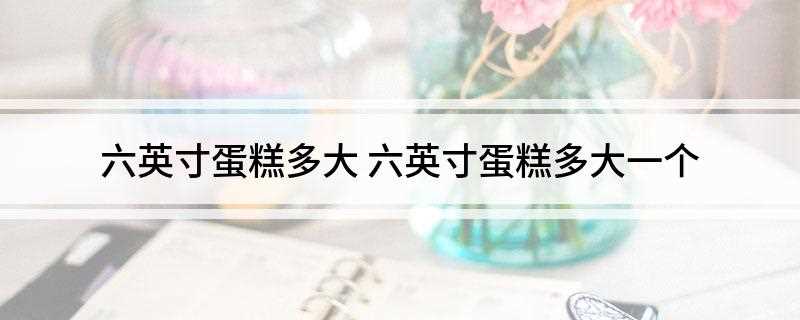 六英寸蛋糕多大(六英寸蛋糕多大尺寸)