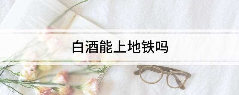 白酒能上地铁吗(白酒能上地铁吗能过安检吗)