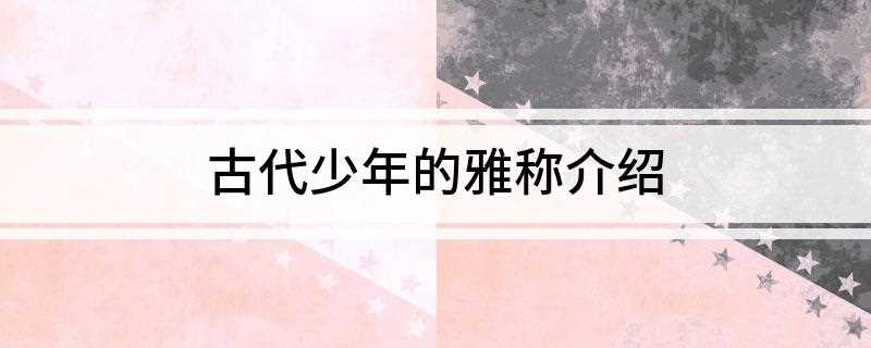 古代少年的雅称介绍(古代少年的雅称介绍怎么写)