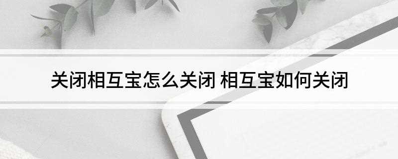 关闭相互宝怎么关闭(2021年如何关闭相互宝)