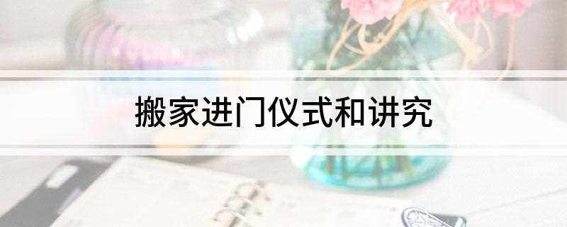 搬家进门仪式和讲究(搬家进门仪式和讲究礼仪)